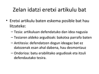 Zelan idatzi eretxi artikulu bat Eretxi artikulu baten eskema posible bat hau litzateke: Tesia: artikuluan defendatuko dan idea nagusia Tesiaren aldeko argudioak: bakotxa parrafo baten Antitesia: defendatzen dogun ideagaz bat ez datozenak esan ahal dabena, hau desmontauz Ondorioa: batu erabilitako argudioak eta itzuli defendautako tesira. 