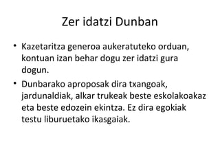 Zer idatzi Dunban Kazetaritza generoa aukeratuteko orduan, kontuan izan behar dogu zer idatzi gura dogun. Dunbarako aproposak dira txangoak, jardunaldiak, alkar trukeak beste eskolakoakaz eta beste edozein ekintza. Ez dira egokiak testu liburuetako ikasgaiak. 