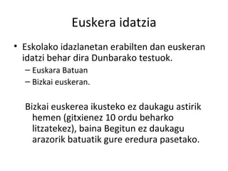 Euskera idatzia Eskolako idazlanetan erabilten dan euskeran idatzi behar dira Dunbarako testuok. Euskara Batuan Bizkai euskeran. Bizkai euskerea ikusteko ez daukagu astirik hemen (gitxienez 10 ordu beharko litzatekez), baina Begitun ez daukagu arazorik batuatik gure eredura pasetako. 