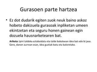 Gurasoen parte hartzea Ez dot dudarik egiten zuok neuk baino askoz hobeto dakizuela gurasoak inpliketan umeen ekintzetan eta seguru honen gainean egin dozuela hausnarketearen bat. Ariketa:  Ipini taldeka eztabaidatu eta talde bakotxean idea bat edo bi jaso. Gero, danon aurrean esan, idea guztiak batu eta baloretako. 