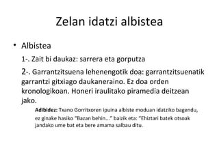 Zelan idatzi albistea Albistea 1-. Zait bi daukaz: sarrera eta gorputza 2 -. Garrantzitsuena lehenengotik doa: garrantzitsuenatik garrantzi gitxiago daukaneraino. Ez doa orden kronologikoan. Honeri iraulitako piramedia deitzean jako. Adibidez:  Txano Gorritxoren ipuina albiste moduan idatziko bagendu, ez ginake hasiko “Bazan behin...” baizik eta: “Ehiztari batek otsoak  jandako ume bat eta bere amama salbau ditu. 