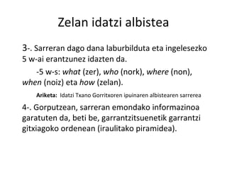 Zelan idatzi albistea 3 -. Sarreran dago dana laburbilduta eta ingelesezko 5 w-ai erantzunez idazten da. -5 w-s:  what  (zer),  who  (nork),  where  (non),  when  (noiz) eta  how  (zelan). Ariketa:  Idatzi Txano Gorritxoren ipuinaren albistearen sarrerea 4-. Gorputzean, sarreran emondako informazinoa garatuten da, beti be, garrantzitsuenetik garrantzi gitxiagoko ordenean (iraulitako piramidea).  