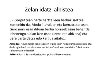 Zelan idatzi albistea 5-. Gorputzean parte hartzaileen berbak sartzea komenidu da. Modu literalean eta komatxo artean. Gero nork esan dituan berba horreek esan behar da, lehenengo aldian izen osoa (izena eta abizena) eta bere partaidetza edo kargua aitatuz. Adibidez:  “ikusi nebanean otsoaren tripea jakin neban umea jan ebala eta duda egin barik zabaldu neutsan tripea” azaldu eban Maite Zubiri umea salbau eban ehiztariak. Ariketa:  Idatzi Txano Gorritxoren ipuina albiste moduan. 