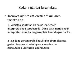 Zelan idatzi kronikea Kronikea albiste eta eretzi artikuluaren tartekoa da.  1-. Albistea kontetan da baina idazlearen interpretazinoa sartzean da. Dana dala, narrazinoak interpretazinoak baino garrantzia haundiagoa dauka. 2-. Ez dago zertan erabili iraulitako piramidea eta gertatutakoaren testuingurua emoten da gertautakoa ulertuten lagunduteko 
