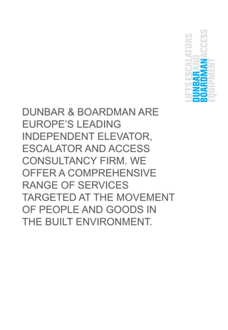 DUNBAR & BOARDMAN ARE
EUROPE’S LEADING
INDEPENDENT ELEVATOR,
ESCALATOR AND ACCESS
CONSULTANCY FIRM. WE
OFFER A COMPREHENSIVE
RANGE OF SERVICES
TARGETED AT THE MOVEMENT
OF PEOPLE AND GOODS IN
THE BUILT ENVIRONMENT.
 