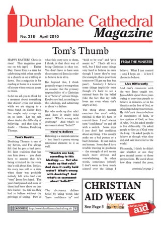 No. 218           April 2010



                                        Tom’s Thumb
HAPPY EASTER! Christ is           what this story says to them,     “hold to be true” and “give
risen! This magazine goes         I think, is that their way of     assent to.” That’s all very       FROM THE MINISTER
out on 4th April - Easter         being Christian is okay too.      well, but I find some things
Day. Easter Day is a time for     You don’t have to have seen       very hard to believe in even     believe. What I can control
celebrating with other people     the resurrected Jesus in order    though I know they’re true       - and, I hope, do - is how I
in a church or on a hilltop at    to believe he is alive.           (for example, that a year from   choose to behave.
dawn. But a magazine is for                                         tomorrow I’ll get my free bus
                                  But beyond that, I think
reading at home in a moment                                         pass!). Similarly I believe          Live Differently
                                  generally we get it wrong when
of leisure when you can pause                                       some things implicitly even      And that’s consistent with
                                  we assume that the primary
to think.                                                           though it’s hard to see a        the way Jesus taught too.
                                  responsibility of a Christian
                                                                    rational basis for the belief    Jesus didn’t spend three years
So let me ask you to think for    is to “believe” certain things.
                                                                    (like the fact that my wife      trying to convince people to
a moment about something          Doubts are bad, according to
                                                                    loves me even when she’s         believe in miracles, or in his
that doesn’t cross our minds      this ideology, and admitting
                                                                    angry at me).                    identity as the Son of God, or
while we are singing to a         to them is a failure.
brass band on Easter Day,                                           The thing about mental           in his impending resurrection.
                                  But who made up that rule?                                         He didn’t ask them to believe
but maybe only creeps up                                            exercises that aren’t solely
                                  And does it really hold                                            in statements of faith, or
on us later. Let me talk                                            rational is that it’s hard to
                                  water? What’s wrong with                                           descriptions of God, or lists
about doubt, the difficulty of                                      control them. I can’t always
                                  doubting? And what’s so                                            of rules. No, he asked people
believing; and that icon of                                         turn “confidence” on and off
                                  sacrosanct about “belief?”                                         to live differently. He asked
doubt - Thomas, Doubting                                            with a switch. Some days
Thomas.                                                             I just don’t feel confident      people to live as if God were
                                       Hard to Believe                                               the king. He asked people to
                                                                    about anything. This doesn’t
      Tom’s Doubts                Believing is a mental exercise                                     behave as though what they
                                                                    make me a bad person or a
                                  - but there’s a pretty strong                                      did and said mattered to the
Doubting Thomas is one of                                           bad Christian. It just makes
                                  emotional element to it as                                         world.
my heroes, and I’ve always                                          me human. Some days I have
                                  well.
felt that he gets a bad press.                                      trouble trusting in goodness     Ultimately, I think he didn’t
It’s later tradition that has                                       - the strength of evil seems     care whether or not they
                                     “Doubts are bad,
run him down - you don’t                                            much more obvious and            gave mental assent to those
                                     according to this
have to assume that he’s                                            overwhelming.       In other     propositions. He cared about
                                  ideology ….. But who
being criticized in the story                                       words, sometimes (often?)        how they treated the poor,
                                    made up that rule?
that’s told about him. In fact,                                     I don’t seem to have much
                                  And does it really hold
his story was told at a time                                        control over the things I                   continued on page 2
                                  water? What’s wrong
when there was probably
                                   with doubting? And
nobody left who had ever
                                   what’s so sacrosanct
“seen” Jesus first hand. The
                                      about ‘belief?’”

                                                                     CHRISTIAN
years had passed and none of
them had been there on that
first Easter. So, like us, they   The     dictionary defines


                                                                     AID WEEK
had to believe without the        belief by using words like
privilege of seeing. Part of      “have confidence in” and



       ADDRESS http://www.dunblanecathedral.org.uk
                                                                     See Page 3
 