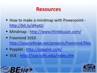 Resources
 How to make a mindmap with Powerpoint -
http://bit.ly/d4wtLl
 Mindmap - http://www.thinkbuzan.com/
 Freemind 2010
http://sourceforge.net/projects/freemind/files
 Popplet - http://popplet.com/
 VUE - http://vue.tufts.edu/index.cfm
 