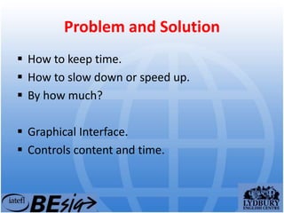 Problem and Solution
 How to keep time.
 How to slow down or speed up.
 By how much?
 Graphical Interface.
 Controls content and time.
 