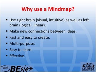 Why use a Mindmap?
 Use right brain (visual, intuitive) as well as left
brain (logical, linear).
 Make new connections between ideas.
 Fast and easy to create.
 Multi-purpose.
 Easy to learn.
 Effective.
 