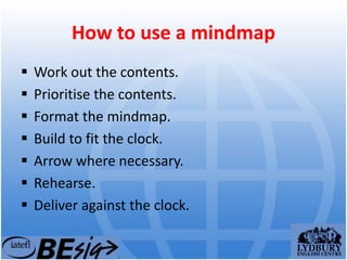How to use a mindmap
 Work out the contents.
 Prioritise the contents.
 Format the mindmap.
 Build to fit the clock.
 Arrow where necessary.
 Rehearse.
 Deliver against the clock.
 