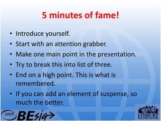 5 minutes of fame!
• Introduce yourself.
• Start with an attention grabber.
• Make one main point in the presentation.
• Try to break this into list of three.
• End on a high point. This is what is
remembered.
• If you can add an element of suspense, so
much the better.
 