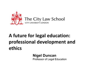 A future for legal education:
professional development and
ethics
Nigel Duncan
Professor of Legal Education

 