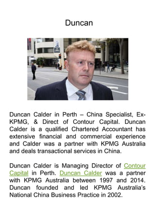 Duncan
Duncan Calder in Perth – China Specialist, Ex-
KPMG, & Direct of Contour Capital. Duncan
Calder is a qualified Chartered Accountant has
extensive financial and commercial experience
and Calder was a partner with KPMG Australia
and deals transactional services in China.
Duncan Calder is Managing Director of Contour
Capital in Perth. Duncan Calder was a partner
with KPMG Australia between 1997 and 2014.
Duncan founded and led KPMG Australia’s
National China Business Practice in 2002.
 