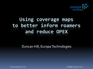Using coverage maps
to better inform roamers
and reduce OPEX
Duncan Hill, EuropaTechnologies
www.europa.uk.com dhill@europa.uk.com
 