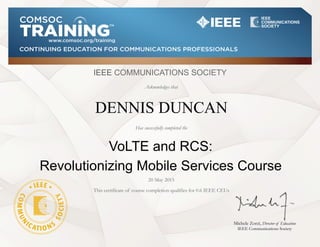 CONTINUING EDUCATION FOR COMMUNICATIONS PROFESSIONALS
www.comsoc.org/training
IEEE COMMUNICATIONS SOCIETY
Acknowledges that
Michele Zorzi, Director of Education
IEEE Communications Society
DENNIS DUNCAN
VoLTE and RCS:
Revolutionizing Mobile Services Course
20 May 2015
This certificate of course completion qualifies for 0.6 IEEE CEUs
Has successfully completed the
 