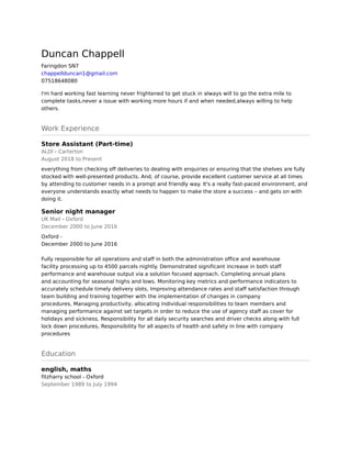 Duncan Chappell
Faringdon SN7
chappellduncan1@gmail.com
07518648080
I'm hard working fast learning never frightened to get stuck in always will to go the extra mile to
complete tasks,never a issue with working more hours if and when needed,always willing to help
others.
Work Experience
Store Assistant (Part-time)
ALDI - Carterton
August 2018 to Present
everything from checking off deliveries to dealing with enquiries or ensuring that the shelves are fully
stocked with well-presented products. And, of course, provide excellent customer service at all times
by attending to customer needs in a prompt and friendly way. It's a really fast-paced environment, and
everyone understands exactly what needs to happen to make the store a success – and gets on with
doing it.
Senior night manager
UK Mail - Oxford
December 2000 to June 2016
Oxford - 
December 2000 to June 2016 
 
Fully responsible for all operations and staff in both the administration office and warehouse 
facility processing up to 4500 parcels nightly. Demonstrated significant increase in both staff 
performance and warehouse output via a solution focused approach. Completing annual plans
and accounting for seasonal highs and lows. Monitoring key metrics and performance indicators to
accurately schedule timely delivery slots, Improving attendance rates and staff satisfaction through
team building and training together with the implementation of changes in company 
procedures, Managing productivity, allocating individual responsibilities to team members and
managing performance against set targets in order to reduce the use of agency staff as cover for 
holidays and sickness, Responsibility for all daily security searches and driver checks along with full
lock down procedures, Responsibility for all aspects of health and safety in line with company 
procedures
Education
english, maths
fitzharry school - Oxford
September 1989 to July 1994
 