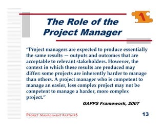 The Role of the
       Project Manager
“Project managers are expected to produce essentially 
the same results — outputs and outcomes that are 
acceptable to relevant stakeholders. However, the 
context in which these results are produced may 
differ: some projects are inherently harder to manage 
than others. A project manager who is competent to 
manage an easier, less complex project may not be 
competent to manage a harder, more complex 
project.”
                        GAPPS Framework, 2007

                                                   13
 