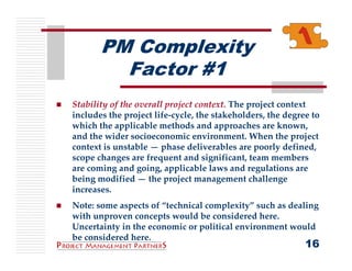 PM Complexity
         Factor #1
Stability of the overall project context. The project context 
includes the project life‐cycle, the stakeholders, the degree to 
which the applicable methods and approaches are known, 
and the wider socioeconomic environment. When the project 
context is unstable — phase deliverables are poorly defined, 
scope changes are frequent and significant, team members 
are coming and going, applicable laws and regulations are 
being modified — the project management challenge 
increases.
Note: some aspects of “technical complexity” such as dealing 
with unproven concepts would be considered here. 
Uncertainty in the economic or political environment would 
be considered here.
                                                            16
 