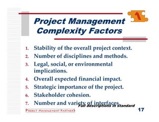 Project Management
     Complexity Factors
1.   Stability of the overall project context.
2.   Number of disciplines and methods.
3.   Legal, social, or environmental 
     implications.
4.   Overall expected financial impact.
5.   Strategic importance of the project.
6.   Stakeholder cohesion.
7.   Number and variety of interfaces.
                        Full descriptions in standard
                                                        17
 