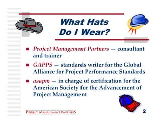 What Hats
         Do I Wear?
Project Management Partners — consultant 
and trainer
GAPPS — standards writer for the Global 
Alliance for Project Performance Standards
asapm — in charge of certification for the 
American Society for the Advancement of 
Project Management

                                          2
 