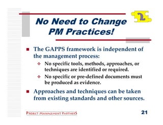 No Need to Change
  PM Practices!
The GAPPS framework is independent of 
the management process:
    No specific tools, methods, approaches, or 
    techniques are identified or required.
    No specific or pre‐defined documents must 
    be produced as evidence.
Approaches and techniques can be taken 
from existing standards and other sources.

                                              21
 