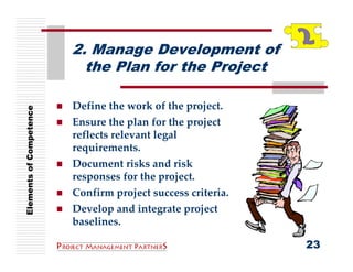 2. Manage Development of
                           the Plan for the Project

                         Define the work of the project.
Elements of Competence




                         Ensure the plan for the project 
                         reflects relevant legal 
                         requirements.
                         Document risks and risk 
                         responses for the project.
                         Confirm project success criteria.
                         Develop and integrate project 
                         baselines.

                                                             23
 