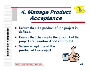4. Manage Product
                              Acceptance
                         Ensure that the product of the project is 
Elements of Competence




                         defined.
                         Ensure that changes to the product of the 
                         project are monitored and controlled.
                         Secure acceptance of the
                         product of the project.



                                                                      25
 