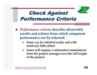 Check Against
Performance Criteria
Performance criteria describe observable 
results and actions from which competent 
performance can be inferred:
    Some can be satisfied easily and with 
    relatively little effort.
    Some will require a substantial commitment 
    from the project manager over the full length 
    of the project.


                                               28
 