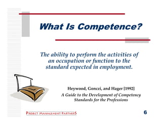 What Is Competence?

The ability to perform the activities of 
   an occupation or function to the 
  standard expected in employment.


           Heywood, Gonczi, and Hager [1992]
        A Guide to the Development of Competency 
              Standards for the Professions


                                                    6
 