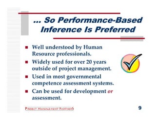 … So Performance-Based
 Inference Is Preferred

Well understood by Human 
Resource professionals.
Widely used for over 20 years 
outside of project management.
Used in most governmental
competence assessment systems.
Can be used for development or 
assessment.
                                  9
 