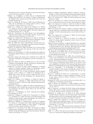 PARTNERS FOR CHANGE OUTCOME MANAGEMENT SYSTEM                                                                 103

  self-anchored scales to measure outcomes in solution-focused therapy.        Luborsky, L., Barber, J., Siqueland, L., Johnson, S., Najavits, L., Frank, A.,
  Journal of Systemic Therapies, 16, 246 –265.                                   & Daley, D. (1996). The revised Helping Alliance Questionnaire (HAQ-
Gillaspy, J. A., & Murphy, J. J. (2011). The use of ultra-brief client           II). The Journal of Psychotherapy Practice and Research, 5, 260 –271.
  feedback tools in SFBT. In C. W. Franklin, T. Trepper, E. McCollum, &        Miller, S. D., & Duncan, B. L. (2000). The Outcome Rating Scale. Jensen
  W. Gingerich (Eds.), Solution-focused brief therapy. New York, NY:             Beach, FL: Author.
  Oxford University Press,                                                     Miller, S. D., & Duncan, B. L. (2004). The Outcome and Session Rating
Hansen, N., Lambert, M., & Forman, E. (2002). The psychotherapy dose-            Scales: Administration and scoring manual. Jensen Beach, FL: Author.
  effect and its implications for treatment delivery services. Clinical        Miller, S. D., Duncan, B. L., Brown, J., Sorrell, R., & Chalk, B. (2006).
  Psychology: Science and Practice, 9, 329 –343.                                 Using outcome to inform And improve treatment outcomes. Journal of
Harmon, S. C., Lambert, M. J., Smart, D. W., Hawkins, E. J., Nielsen,            Brief Therapy, 5, 5–22.
  S. L., Slade, K., & Lutz, W. (2007). Enhancing outcome for potential         Miller, S. D., Duncan, B. L., Brown, J., Sparks, J., & Claud, D. (2003). The
  treatment failures: Therapist/client feedback and clinical support tools.      outcome rating scale: A preliminary study of the reliability, validity, and
  Psychotherapy Research, 17, 379 –392.                                          feasibility of a brief visual analog measure. Journal of Brief Therapy, 2,
Hatcher, R. L., & Barends, A. W. (1996). Patient’s view of psychotherapy:        91–100.
  Exploratory factor analysis of three alliance measures. Journal of Con-      Miller, S. D., Duncan, B. L., & Johnson, L. (2002). The Session Rating
  sulting and Clinical Psychology, 64, 1326 –1336.                               Scale. Jensen Beach, FL: Author.
Hawkins, E. J., Lambert, M. J., Vermeersch, D. A., Slade, K., & Tuttle, K.     Miller, S. L., Duncan, B. L., Sorrell, R., & Brown, G. S. (2005). The
  (2004). The effects of providing patient progress information to thera-        partners for change outcome management system. Journal of Clinical
  pists and patients. Psychotherapy Research, 14, 308 –327.                      Psychology, 61, 199 –208.
Haynes, M. (2006, June). Agency implementation of client directed, out-        National Consensus Conference on Mental Health Recovery and Mental
  come informed services. Presentation at the Heart and Soul of Change 3         Health Systems Transformation. (2004). National Consensus Statement
  International Conference, Bar Harbor, ME.                                      on Mental Health Recovery. Rockville, MD. Retrieved from http://
Horvath, A. O., & Bedi, R. P. (2002). The alliance. In J. C. Norcross (Ed.),     mentalhealth.samhsa.gov/publications/allpubs/sma05– 4129/
  Psychotherapy relationships that work (pp. 37– 69). New York, NY:            Norcross, J. (2010). The therapeutic relationship. In B. Duncan, S. Miller,
  Oxford University Press.                                                       B. Wampold, & M. Hubble (Eds.), The heart and soul of change:
Horvath, A. O., & Greenberg, L. S. (1989). Development and validation of
                                                                                 Delivering what works (2nd ed., pp. 113–142). Washington, DC: Amer-
  the Working Alliance Inventory. Journal of Counseling Psychology, 64,
                                                                                 ican Psychological Association.
  223–233.
                                                                               Orlinsky, D. E., & Rønnestad, M. H. (2005). How psychotherapists de-
Howard, K. I., Kopte, S. M., Krause, M. S., & Orlinsky, D. E. (1986). The
                                                                                 velop: A study of therapeutic work and professional growth. Washing-
  dose-effect relationship in psychotherapy. American Psychologist, 41,
                                                                                 ton, DC: American Psychological Association.
  159 –164.
                                                                               President’s New Freedom Commission on Mental Health. (2003). Achiev-
Howard, K. I., Moras, K., Brill, P. L., Martinovich, Z., & Lutz, W. (1996).
                                                                                 ing the Promise: Transforming mental health care in America. Final
  Evaluation of psychotherapy: Efficacy, effectiveness, and patient prog-
                                                                                 report (DHHS Pub. No. SMA-03–3832). Rockville, MD. Retrieved from
  ress. American Psychologist, 51, 1059 –1064.
                                                                                 http://www.mentalhealthcommission.gov/reports/FinalReport/toc.html
Jacobson, N. S., & Truax, P. (1991). Clinical significance: A statistical
                                                                               Reese, R. J., Norsworthy, L. A., & Rowlands, S. R. (2009). Does a
  approach to defining meaningful change in psychotherapy research.
                                                                                 continuous feedback system improve psychotherapy outcome? Psycho-
  Journal of Consulting and Clinical Psychology, 59, 12–19.
                                                                                 therapy: Theory, Research, Practice, Training, 46, 418 – 431. doi:
Lambert, M. J. (2010). “Yes, it is time for clinicians to monitor treatment
                                                                                 10.1037/a0017901
  outcome.” In B. L. Duncan, S. C., Miller, B. E. Wampold, & M. A.
  Hubble (Eds.), Heart and soul of change: Delivering what works in            Reese, R. J., Toland, M. D., Slone, N. C., & Norsworthy, L. A. (2010).
  therapy (2nd ed., pp. 239 –266). Washington, DC: American Psycho-              Effect of client feedback on couple psychotherapy outcomes. Psycho-
  logical Association.                                                           therapy: Theory, Research, Practice, Training, 47, 616 – 630. doi:
Lambert, M. J., Hansen, N. B., Umphress, V., Lunnen, K., Okiishi, J.,            10.1037/a0021182
  Burlingame, G., . . . Reisinger, C. (1996). Administration and scoring       Rosenberg, M. (1989). Society and the adolescent self-image (Rev. ed.).
  manual for the OQ 45.2. Stevenson, MD: American Professional Cre-              Middletown, CT: Wesleyan University Press.
  dentialing Services.                                                         Sapyta, J., Riemer, M., & Bickman, L. (2005). Feedback to clinicians:
Lambert, M. J., & Ogles, B. (2004). The efficacy and effectiveness of            Theory, research, and practice. Journal of Clinical Psychology: In Ses-
  psychotherapy. In M. J. Lambert (Ed.), Bergin and Garfield’s handbook          sion, 61, 145–153.
  of psychotherapy and behavior change (5th ed., pp. 139 –193). New            Sharf, J., Primavera, L., & Diener, M. (2010). Droput and the therapeutic
  York, NY: Wiley.                                                               alliance: Meta-analysis of adult individual psychotherapy. Psychother-
Lambert, M. J., & Shimokawa, K. (2011). Collecting client feedback.              apy: Theory, Research, Practice, Training, 47, 637– 645.
  Psychotherapy, 48, 72–79.                                                    Shimokawa, K., Lambert, M. J., & Smart, D. W. (2010). Enhancing
Lambert, M. J., Whipple, J. L., Smart, D. W., Vermeersch, D. A., Nielsen,        treatment outcome of patients at risk of treatment failure: Meta-analytic
  S. L., & Hawkins, E. J. (2001). The effects of providing therapists with       and mega-analytic review of a psychotherapy quality assurance system.
  feedback on client progress during psychotherapy: Are outcomes en-             Journal of Consulting and Clinical Psychology, 78, 298 –311.
  hanced? Psychotherapy Research, 11, 49 – 68.                                 Slade, K., Lambert, M. J., Harmon, S. C., Smart, D. W., & Bailey, R.
Lambert, M. J., Whipple, J. L., Vermeersch, D. A., Smart, D. W., Hawkins,        (2008). Improving psychotherapy outcome: The use of immediate elec-
  E. J., Nielsen, S. L., & Goates, M. K. (2002). Enhancing psychotherapy         tronic feedback and revised clinical support tools. Clinical Psychology &
  outcomes via providing feedback on client progress: A replication.             Psychotherapy, 15, 287–303.
  Clinical Psychology and Psychotherapy, 9, 91–103.                            Sparks, J. A., Muro, M. L. (2009). Client-directed wraparound: The client
Lovibond, P. F., & Lovibond, S. H. (1995). The structure of negative             as connector in community collaboration. Journal of Systemic Thera-
  emotional states: Comparison of the Depression Anxiety Stress Scales           pies, 28, 63–76.
  (DASS) with the Beck Depression and Anxiety Inventories. Behaviour           Sparks, J. A. (2012). Client-directed partnerships: Toward socially just
  Research and Therapy, 33, 335–343.                                             practices in mental health. Manuscript submitted for publication.
 