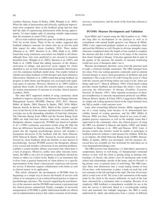 94                                                                 DUNCAN


Lambert, Harmon, Smart, & Bailey, 2008; Whipple et al., 2003).           recovery, social justice, and the needs of the front-line clinician is
When the odds of deterioration and clinically significant improve-       discussed.
ment were compared, those in the feedback group had less than
half the odds of experiencing deterioration while having approxi-            PCOMS: Measure Development and Validation
mately 2.6 times higher odds of attaining reliable improvement
than the treatment as usual (TAU) group.                                    Scott Miller and I started using the OQ (Lambert et al., 1996)
    All six trials realised significant gains for feedback groups over   not long after its development in our practices as well as in
TAU for at-risk clients. Three of the six studies suggested that         consultation with mental health agencies (see Duncan & Miller,
feedback enhances outcome for clients who are at risk but yield          2000). I also supervised graduate students in a community clinic
little impact for other clients (Lambert, 2010). Three studies           and used the OQ there as well. Despite its obvious strengths, many
(Harmon et al., 2007; Hawkins et al., 2004; Slade et al., 2008)          clinicians complained about the length of time needed to complete
found that using continuous assessment was helpful to all clients,       the measure and that it did not seem to fit many of the concerns
although those who were predicted to not succeed in treatment            that clients brought to therapy. It became apparent that in spite of
benefited more. Whipple et al. (2003), Harmon et al. (2007), and         the quality of the measure, the benefits of outcome monitoring
Slade et al. (2008) found that adding measures of the alliance,          would not occur if therapists didn’t use it.
motivation to change, and perceived social support for clients              Measure development, therefore, arose from the practical need
identified as not on track demonstrated incremental effectiveness        to make a clinician friendly instrument. The ORS emerged from
over the continuous feedback model alone. Two studies looked at          two ideas. First was scaling questions commonly used in solution
whether providing feedback to both therapist and client influences       focused therapy to assess client perceptions of problems and goal
effectiveness. Hawkins et al. (2004) found that giving feedback on       attainment (“On a scale of 0 to 10, with 0 being the worst it’s been
progress to both clients and therapists was associated with signif-      with this concern and 10 being where you want it to be, where are
icant gains in outcome. However, Harmon et al. (2007) failed to          things right now?”; Berg & deShazer, 1993). Client-based scaling
replicate these results. In total, this research makes a strong case     provides instant feedback and privileges the client’s voice when
for routine measurement of outcome in everyday clinical practice         assessing the effectiveness of therapy (Franklin, Corcoran,
(Lambert, 2010).                                                         Nowicki, & Streeter, 1997). After repeated occurrences of thera-
    The other RCT supported method of using continuous client            pist nonadherence to outcome measurement protocols (see Miller,
feedback to improve outcomes is the Partners for Change Outcome          Duncan, Brown, Sparks, & Claud, 2003), I suggested to Miller that
Management System (PCOMS; Duncan, 2010, 2011; Duncan,                    we simply ask scaling questions based on the major domains from
Miller, & Sparks, 2004; Duncan & Sparks, 2002, 2010; Miller,             the OQ to enable a total outcome score.
Duncan, Sorrell, & Brown, 2005). Much of this system’s appeal               Later, after researching different formats, Miller suggested the
rests on the brevity of the measures and therefore its feasibility for   use of a visual analog scale because of its demonstrated face
everyday use in the demanding schedules of front-line clinicians.        validity instead of scaling questions, and the ORS (Miller &
The Outcome Rating Scale (ORS) and the Session Rating Scale              Duncan, 2000) was born. Thereafter, based in two years of inde-
(SRS) are both four-item measures that track outcome and the             pendent practice experience as well as the multiple teams that I
therapeutic alliance, respectively. PCOMS was based on Lambert           supervised in the community clinic, the clinical process of using
et al.’s (1996) continuous assessment model using the OQ, but            the ORS was detailed in Duncan and Sparks (2002) and further
there are differences beyond the measures. First, PCOMS is inte-         articulated in Duncan et al., 2004 and Duncan, 2010. Later, it
grated into the ongoing psychotherapy process and includes a             became evident that families would be unable to participate in
transparent discussion of the feedback with the client (Duncan,          feedback protocols without a valid measure for children. With this
2010; Duncan & Sparks, 2002). Session by session interaction is          as an impetus, the Child Outcome Rating Scale (CORS; Duncan,
focused by client feedback about the benefits or lack thereof of         Miller, & Sparks, 2003a) was developed. (All the measures dis-
psychotherapy. Second, PCOMS assesses the therapeutic alliance           cussed here are available for free download for individual use at
every session and includes a discussion of any potential problems.       www.heartandsoulofchange.com).
Lambert’s system includes alliance assessment only when there is            The ORS assesses four dimensions: (1) Individual—personal or
a lack of progress. Moreover, unlike most other outcome instru-          symptomatic distress or well being, (2) Interpersonal—relational
ments, the ORS is not a list of symptoms or problems checked by          distress or how well the client is getting along in intimate rela-
clients or others on a Likert Scale. Rather it is an instrument that     tionships, (3) Social—the client’s view of satisfaction with work/
evolves from a general framework of client distress to a specific        school and relationships outside of the home, and (4) Overall—a
representation of the client’s idiosyncratic experience and reasons      big picture view or general sense of well-being. The ORS trans-
for service. It therefore requires collaboration with clients as well    lates these four dimensions into a visual analog format of four
as clinical nuance in its application.                                   10-cm lines, with instructions to place a mark on each line with
    This article chronicles the development of PCOMS from its            low estimates to the left and high to the right. The four 10-cm lines
beginnings as a simple way to discuss the benefit of services with       add to a total score of 40. The score is the summation of the marks
clients to its emergence as an evidenced based practice to improve       made by the client to the nearest millimeter on each of the four
psychotherapy outcomes. The research supporting the psychomet-           lines, measured by a centimeter ruler or template. Because of its
rics of the measures and the PCOMS intervention is presented and         simplicity, ORS feedback is immediately available for use at the
the clinical process summarised. Finally, examples of successful         time the service is delivered. Rated at a seventh-grade reading
transportation of PCOMS to public behavioural health are offered         level and translated into multiple languages, the ORS is easily
and an implementation process that values consumer involvement,          understood by adults and adolescents from a variety of different
 