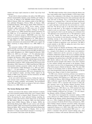 PARTNERS FOR CHANGE OUTCOME MANAGEMENT SYSTEM                                                        95

cultures and enjoys rapid connection to clients’ day-to-day lived           The SRS simply translates what is known about the alliance into
experience.                                                              four visual analog scales, based in Bordin’s (1979) classic delin-
   On par with its clinical usefulness, the utility of the ORS and its   eation of the components of the alliance: the relational bond and
ultimate transportability depends on the reliability and validity of     the degree of agreement between the client and therapist about the
its scores. In addition to the ORS/SRS manual (Duncan, 2011;             goals and tasks of therapy. First, a relationship scale rates the
Miller & Duncan, 2004), four validation studies of the ORS have          meeting on a continuum from “I did not feel heard, understood,
been published (Bringhurst, Watson, Miller, & Duncan, 2006;              and respected” to “I felt heard, understood, and respected.” Second
Campbell & Hemsley, 2009; Duncan, Sparks, Miller, Bohanske, &            is a goals and topics scale that rates the conversation on a contin-
Claud, 2006; Miller et al., 2003). Across studies, average               uum from “We did not work on or talk about what I wanted to
Cronbach’s alpha coefficients for ORS scores were .85 (clinical          work on or talk about” to “We worked on or talked about what I
samples) and .95 (nonclinical samples) (Gillaspy & Murphy,               wanted to work on or talk about.” Third is an approach or method
2011). Duncan et al. (2006) reported that internal consistency for       scale requiring the client to rate the meeting on a continuum from
the CORS was .93 for adolescents and .84 for children. As an             “The approach is not a good fit for me” to “The approach is a good
indicator of treatment progress, ORS/CORS scores have been               fit for me.” Finally, the fourth scale looks at how the client
found to be sensitive to change for clinical samples yet stable over     perceives the encounter in total along the continuum: “There was
time for nonclinical samples (Bringhurst et al., 2006; Duncan et         something missing in the session today” to “Overall, today’s
al., 2006; Miller et al., 2003). Statistically significant differences   session was right for me.” Like the ORS, the instrument takes only
between pretreatment and posttreatment ORS scores support the            a couple of minutes to administer, score, and discuss. The SRS is
ORS’s sensitivity to change (Duncan et al., 2006; Miller et al.,         scored similarly to the ORS, by adding the total of the client’s
2003).                                                                   marks on the four 10-cm lines.
   The concurrent validity of ORS scores has primarily been ex-             A factor analysis by Hatcher and Barends (1996) revealed that
amined through correlations with established outcome measures.           in addition to the general factor measured by all alliance scales
The average bivariate correlation between the ORS and OQ across          (i.e., strength of the alliance), two other factors were predictive:
three studies (Bringhurst et al., 2006; Campbell & Hemsley, 2009;        confident collaboration and the expression of negative feelings.
Miller et al., 2003) was .62 (range ϭ .53–.74), indicating moder-
                                                                         Confident collaboration speaks to the level of confidence that the
ately strong concurrent validity (Gillaspy & Murphy, 2011).
                                                                         client has that therapy and the therapist will be helpful. Although
Campbell and Hemsley (2009) reported moderately strong rela-
                                                                         overlapping with question three on the SRS, the fourth scale of the
tionships (.53 to .74) between the ORS and the Depression Anxiety
                                                                         SRS directly addresses this factor. The other factor predictive
Stress Scale (Lovibond & Lovibond, 1995), Quality of Life Scale
                                                                         beyond the general strength of the alliance is the client’s freedom
(Burckhardt & Anderson, 2003), and Rosenberg Self-Esteem Scale
                                                                         to voice negative feelings and reactions to the therapist. Clients
(Rosenberg, 1989). Duncan et al. (2006) found that the CORS also
                                                                         who express even low levels of disagreement with their therapists
demonstrated moderate concurrent validity with the Youth Out-
                                                                         report better progress (Hatcher & Barends, 1996). The entire SRS
come Questionnaire (YOQ; Burlingame et al., 2001) for adoles-
                                                                         is based on encouraging clients to identify alliance problems, to
cents (r ϭ .53) and children (r ϭ .43). In addition, Miller et al.
                                                                         elicit client disagreements about the therapeutic process so that the
(2003) reported that pretreatment ORS scores distinguished clini-
cal and nonclinical samples, providing further support for the           clinician may change to better fit client expectations.
validity of ORS scores. Like most outcome instruments, the ORS              For SRS scores, internal consistency estimates were reported in
appears to measure global distress.                                      four studies with an average alpha of .92, range .88 (Anker, Owen,
   In the real world of delivering services, finding the right out-      Duncan, & Sparks, 2010; Duncan et al., 2003; Reese et al., 2010)
come measure means striking a balance between the competing              to .96 (Miller & Duncan, 2004) (Gillaspy & Murphy, 2011). These
demands of validity, reliability, and feasibility. The development       alpha coefficients suggest that the SRS assesses a single, global
of the ORS and CORS reflects an attempt to find such a balance           alliance construct. This is consistent with research on other alli-
(Duncan et al., 2006: Miller et al., 2003).                              ance measures such as the Working Alliance Inventory (WAI;
                                                                         Horvath & Greenberg, 1989). Three studies (Miller & Duncan,
                                                                         2004; Duncan et al., 2003; Reese et al., 2010) reported test–retest
The Session Rating Scale (SRS)                                           reliability of SRS scores from the first to second session. The
   Routine assessment of the alliance enables therapists to identify     average reliability coefficient was .59 (range ϭ .54 –.64), indicat-
and correct potential problems before they exert a negative effect       ing adequate stability (Gillaspy & Murphy, 2011).
on outcome or result in dropout (Sharf, Primavera, & Diener,                Two studies have investigated the concurrent validity of SRS
2010). Recognising the much replicated findings regarding the            scores. Duncan et al. (2003) reported a correlation of .48 between
alliance as well as the need for a brief clinical tool, we developed     the SRS and the Helping Alliance Questionnaire (HAQ-II; Lubor-
the SRS (Miller, Duncan, & Johnson, 2002), the Child Session             sky et al., 1996). Campbell and Hemsley (2009) found that SRS
Rating Scale (CSRS) (Duncan, Miller, & Sparks, 2003b), the               scores correlated .58 with the WAI-S (Tracey & Kokotovic, 1989).
Relationship Rating Scale (RRS) for peer services and self help          These findings indicate moderate concurrent validity with longer
(Duncan & Miller, 2004), the Group Session Rating Scale (GSRS;           alliance measures. Finally, the predictive validity of the SRS was
Duncan & Miller, 2007), and the Group Child Session Rating Sale          supported by Duncan et al. (2003). Early SRS scores (2nd or 3rd
(GCSRS; Duncan, Miller, Sparks, & Murphy, 2011) as brief                 session) were predictive of posttreatment ORS scores (r ϭ .27),
alternatives to longer research-based measures to encourage rou-         which is consistent with previous research linking early client
tine conversations with clients about the alliance.                      perceptions of alliance with outcome (Horvath & Bedi, 2002).
 
