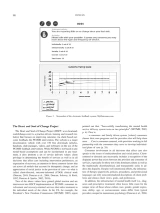 98                                                                DUNCAN




                                  Figure 1.   Screenshot of the electronic feedback system, MyOutcomes.com.



The Heart and Soul of Change Project                                     pointed out that, “Successfully transforming the mental health
                                                                         service delivery system rests on two principles” (NFCMH, 2003,
   The Heart and Soul of Change Project (HSCP; www.heartand-
                                                                         p. 4): First is:
soulofchange.com) is a practice-driven, training and research ini-
                                                                            . . . a consumer- and family driven system, [where] consumers
tiative that focuses on improving outcomes via client based out-
                                                                         choose their own programs and the providers that will help them
come feedback, the PCOMS intervention. The website is a major
                                                                         most . . . Care is consumer-centered, with providers working in full
dissemination vehicle with over 150 free downloads (articles,
                                                                         partnership with the consumers they serve to develop individual-
handouts, slide packages, videos, and webinars) on the use of the
                                                                         ized plans of care (p. 28).
PCOMS feedback intervention. While PCOMS is not based in any
model-based assumptions and can be incorporated in any treat-               Consumer involvement in all decisions that affect care also
ment, it does promote a set of service delivery values: client           speaks to the issues of multiculturalism and social justice. Client-
privilege in determining the benefit of services as well as in all       centered or directed care necessarily includes a recognition of the
decisions that affect care including intervention preferences; an        disparate power that exists between the provider and consumer of
expectation of recovery; an attention to those common factors that       services, especially for those not of the dominant culture as well as
cut across all models that account for therapeutic change; and an        the traditionally disenfranchised, and transparently seeks to ad-
appreciation of social justice in the provision of care— or what is      dress the disparity. Despite well-intentioned efforts, the infrastruc-
called client-directed, outcome-informed (CDOI) clinical work            ture of therapy (paperwork, policies, procedures, and professional
(Duncan, 2010; Duncan et al., 2004; Duncan, Solovey, & Rusk,             language) can reify noncontextualized descriptions of client prob-
1992; Duncan & Sparks, 2002, 2010).                                      lems and silence client views, goals, and preferences.
   Two of the above values have gained global traction and are              In addition, the infrastructure of mental health itself (i.e., diag-
interwoven into HSCP implementation of PCOMS: consumer in-               nosis and prescriptive treatment) often leaves little room for the
volvement and recovery-oriented services that tailor treatment to        unique views of those whose culture, race, gender, gender expres-
the individual needs of the client. In the US, for example, the          sion, ability, age, or socioeconomic status differ from typical
President’s New Freedom Commission (NFCMH; 2003) report                  providers steeped in mainstream psychology (Duncan et al., 2004;
 