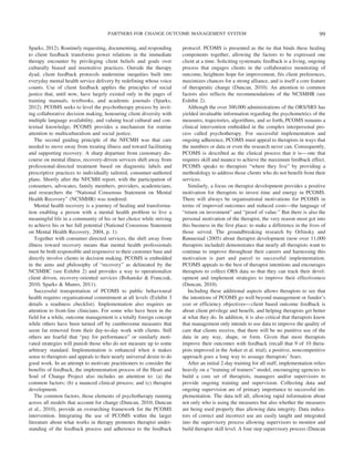 PARTNERS FOR CHANGE OUTCOME MANAGEMENT SYSTEM                                                          99

Sparks, 2012). Routinely requesting, documenting, and responding         protocol. PCOMS is presented as the tie that binds these healing
to client feedback transforms power relations in the immediate           components together, allowing the factors to be expressed one
therapy encounter by privileging client beliefs and goals over           client at a time. Soliciting systematic feedback is a living, ongoing
culturally biased and insensitive practices. Outside the therapy         process that engages clients in the collaborative monitoring of
dyad, client feedback protocols undermine inequities built into          outcome, heightens hope for improvement, fits client preferences,
everyday mental health service delivery by redefining whose voice        maximizes chances for a strong alliance, and is itself a core feature
counts. Use of client feedback applies the principles of social          of therapeutic change (Duncan, 2010). An attention to common
justice that, until now, have largely existed only in the pages of       factors also reflects the recommendations of the NCSMHR (see
training manuals, textbooks, and academic journals (Sparks,              Exhibit 2).
2012). PCOMS seeks to level the psychotherapy process by invit-             Although the over 300,000 administrations of the ORS/SRS has
ing collaborative decision making, honouring client diversity with       yielded invaluable information regarding the psychometrics of the
multiple language availability, and valuing local cultural and con-      measures, trajectories, algorithms, and so forth, PCOMS remains a
textual knowledge; PCOMS provides a mechanism for routine                clinical intervention embedded in the complex interpersonal pro-
attention to multiculturalism and social justice.                        cess called psychotherapy. For successful implementation and
   The second guiding principle of the NFCMH was that care               ongoing adherence, PCOMS must appeal to therapists in ways that
needed to move away from treating illness and toward facilitating        the numbers or data or even the research never can. Consequently,
and supporting recovery. A sharp departure from customary dis-           PCOMS is described as the clinical process that it is— one that
course on mental illness, recovery-driven services shift away from       requires skill and nuance to achieve the maximum feedback effect.
professional-directed treatment based on diagnostic labels and           PCOMS speaks to therapists “where they live” by providing a
prescriptive practices to individually tailored, consumer-authored       methodology to address those clients who do not benefit from their
plans. Shortly after the NFCMH report, with the participation of         services.
consumers, advocates, family members, providers, academicians,              Similarly, a focus on therapist development provides a positive
and researchers the “National Consensus Statement on Mental              motivation for therapists to invest time and energy in PCOMS.
Health Recovery” (NCSMHR) was tendered:                                  There will always be organisational motivations for PCOMS in
   Mental health recovery is a journey of healing and transforma-        terms of improved outcomes and reduced costs—the language of
tion enabling a person with a mental health problem to live a            “return on investment” and “proof of value.” But there is also the
meaningful life in a community of his or her choice while striving       personal motivation of the therapist, the very reason most got into
to achieve his or her full potential (National Consensus Statement       this business in the first place: to make a difference in the lives of
on Mental Health Recovery, 2004, p. 1).                                  those served. The groundbreaking research by Orlinsky and
   Together with consumer directed services, the shift away from         Rønnestad (2005) about therapist development (now over 11,000
illness toward recovery means that mental health professionals           therapists included) demonstrates that nearly all therapists want to
must be both responsible and responsive to their customer base and       continue to improve throughout their careers and harnessing this
directly involve clients in decision making. PCOMS is embedded           motivation is part and parcel to successful implementation.
in the aims and philosophy of “recovery” as delineated by the            PCOMS appeals to the best of therapist intentions and encourages
NCSMHC (see Exhibit 2) and provides a way to operationalize              therapists to collect ORS data so that they can track their devel-
client driven, recovery-oriented services (Bohanske & Franczak,          opment and implement strategies to improve their effectiveness
2010; Sparks & Munro, 2011).                                             (Duncan, 2010).
   Successful transportation of PCOMS to public behavioural                 Including these additional aspects allows therapists to see that
health requires organisational commitment at all levels (Exhibit 3       the intentions of PCOMS go well beyond management or funder’s
details a readiness checklist). Implementation also requires an          cost or efficiency objectives— client based outcome feedback is
attention to front-line clinicians. For some who have been in the        about client privilege and benefit, and helping therapists get better
field for a while, outcome management is a totally foreign concept       at what they do. In addition, it is also critical that therapists know
while others have been turned off by cumbersome measures that            that management only intends to use data to improve the quality of
seem far removed from their day-to-day work with clients. Still          care that clients receive, that there will be no punitive use of the
others are fearful that “pay for performance” or similarly moti-         data in any way, shape, or form. Given that most therapists
vated strategies will punish those who do not measure up to some         improve their outcomes with feedback (recall that 9 of 10 thera-
arbitrary standard. Implementation is enhanced when it makes             pists improved in the Anker et al. trial), a positive, noncompetitive
sense to therapists and appeals to their nearly universal desire to do   approach goes a long way to assuage therapists’ fears.
good work. In an attempt to motivate practitioners to consider the          After an initial 2-day training for all staff, implementation relies
benefits of feedback, the implementation process of the Heart and        heavily on a “training of trainers” model, encouraging agencies to
Soul of Change Project also includes an attention to: (a) the            build a core set of therapists, managers and/or supervisors to
common factors; (b) a nuanced clinical process; and (c) therapist        provide ongoing training and supervision. Collecting data and
development.                                                             ongoing supervision are of primary importance to successful im-
   The common factors, those elements of psychotherapy running           plementation. The data tell all, allowing rapid information about
across all models that account for change (Duncan, 2010; Duncan          not only who is using the measures but also whether the measures
et al., 2010), provide an overarching framework for the PCOMS            are being used properly thus allowing data integrity. Data indica-
intervention. Integrating the use of PCOMS within the larger             tors of correct and incorrect use are easily taught and integrated
literature about what works in therapy promotes therapist under-         into the supervisory process allowing supervisors to monitor and
standing of the feedback process and adherence to the feedback           build therapist skill level. A four step supervisory process (Duncan
 