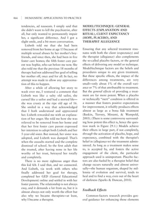 HUMANISTIC APPLICATIONS TO PRACTICE466
MODEL/TECHNIQUE: GENERAL
EFFECTS (EXPLANATION AND
RITUAL), CLIENT EXPECTANCY
(HOPE, PLACEBO), AND
THERAPIST ALLEGIANCE
Ensuring that any selected treatment reso-
nates with both the client (expectancy) and
the therapist (allegiance) also complements
the so-called placebo factors, or the general
effects of delivering any model or technique.
Model/technique factors are the beliefs and
procedures unique to any given treatment.
But these specific effects, the impact of the
differences among treatments, are very
small—only about 1% of the overall vari-
ance or 7% of that attributable to treatment.
But the general effects of providing a treat-
ment are far more potent. When a placebo
or technically “inert” condition is offered in
a manner that fosters positive expectations
for improvement, it reliably produces effects
almost as large as a bona fide treatment
(Baskin, Tierney, Minami, & Wampold,
2003). (There is some controversy surround-
ing how potent this effect is, hence the ques-
tion mark in Figure 29.1.) Models achieve
their effects in large part, if not completely,
through the activation of placebo, hope, and
expectancy, combined with the therapist’s
belief in (allegiance to) the treatment admin-
istered. As long as a treatment makes sense
to, is accepted by, and fosters the active
engagement of the client, the particular
approach used is unimportant. Placebo fac-
tors are also fueled by a therapist belief that
change occurs naturally and almost univer-
sally—the human organism, shaped by mil-
lennia of evolution and survival, tends to
heal and to find a way, even out of the heart
of darkness (Sparks & Duncan, 2010).
Feedback Effects
Common-factors research provides gen-
eral guidance for enhancing those elements
tendencies, ad nauseam. I simply said that
she didn’t want to kill the psychiatrist, after
all, but only wanted to permanently impair
her, a significant difference. And I got a
slight smile, and a bit more conversation.
Lisbeth told me that she had been
removed from her home at age 13 because of
multiple sexual abuses by her mother’s boy-
friends, and since then, she had been in five
foster care homes; the fifth foster care par-
ent was Sophie, who sat before me now. She
also told me that the previous 18 months of
therapy had not addressed her goal of telling
her mother off, once and for all. In fact, no
attempt was made to allow any approxima-
tion of this to happen.
After a while of allowing her story to
wash over me, I ventured a comment that
Lisbeth was like a salty old sailor, she
cursed like a sailor and had a storied life—
she was crusty at the ripe old age of 16.
She smiled in a way that acknowledged
that I both understood and appreciated
her. Lisbeth rewarded me with an explana-
tion of her anger. She told me how she was
relieved to be removed from her home and
that her first foster care parent expressed
her intention to adopt both Lisbeth and her
5-year-old sister. But instead, her sister was
adopted, and Lisbeth was dumped. That’s
when the assaults started and the complete
dismissal of school. So the first adult that
she trusted, after having none in her life
worthy of her trust, betrayed her totally
and completely.
There is no more righteous anger than
this kid felt. I said that, and we connected.
And Lisbeth, via work with others who
finally addressed her goal for therapy,
completed her GED (General Educational
Development) online and settled in with her
foster parents. The relationship is not always
easy, and it demands a lot from us, but it is
almost always not only worth the effort but
also why we became therapists—at least,
why I became a therapist.
 