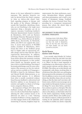 The Person of the Therapist: One Therapist’s Journey to Relationship 467
improvement, fits client preferences, maxi-
mizes therapist–client alliance potential
and client participation, and is itself a core
feature of therapeutic change. Feedback
embodies the lessons I learned from Tina,
providing for a transparent interpersonal
process that solicits the client’s help in
ensuring a positive outcome.
MY JOURNEY TO RELATIONSHIP:
CLOSING THOUGHTS
Listening creates a holy silence.When
you listen generously to people, they
can hear the truth in themselves,
often for the first time. And when
you listen deeply, you can know
yourself in everyone.
Rachel Remen,
Kitchen Table Wisdom
I was recently asked (Kottler & Carlson,
2014) what it is that I do, and who I am, that
most made my work effective (assuming that
it is). What I do that is most important in
contributing to my effectiveness is that I rou-
tinely measure outcome and the alliance (via
PCOMS). This allows me to deal directly and
transparently with clients, involving them in
all decisions that affect their care and keeping
their perspectives the centerpiece of everything
I do. In addition, it serves as an early-warning
device that identifies clients who are not ben-
efiting, so that the client and I can chart a dif-
ferent course, which in turn encourages me to
step outside my therapeutic business-as-usual,
do things I’ve never done before, and there-
fore continue to grow as a therapist. This also
allows me to focus every session with every
client on the alliance, so that I tailor what I do
to the client’s expectations. Finally, tracking
outcome and the alliance also enables proac-
tive efforts to improve, without guesswork or
waiting for the platitudes about experience
to manifest. It enables our clients—especially
shown to be most influential to positive
outcomes. The specifics, however, can
only be derived from the client’s response
to what we deliver—the client’s feed-
back regarding progress in therapy and
the quality of the alliance. Although it
sounds like hyperbole, identifying clients
who are not benefiting is the single most
important thing a therapist can do to
improve outcomes. Combining Lambert’s
Outcome Questionnaire System (Lambert
& Shimokawa, 2011) and our Partners
for Change Outcome Manage­ment System
(PCOMS) (e.g., Anker, Duncan, & Sparks,
2009; Reese, Norsworthy, & Rowlands,
2009), nine RCTs now support this asser-
tion. A recent meta-analysis of PCOMS
studies (Lambert & Shimokawa, 2011)
found that those in the feedback group
had 3.5 higher odds of experiencing reli-
able change and less than half the odds of
experiencing deterioration. In addition,
collecting outcome and alliance feedback
from clients allows the systematic tracking
of therapist development, so that neither
client benefit nor therapist growth over
time is left to wishful thinking. Visit https://
heartandsoulofchange.com/ for more infor­
mation (The measures are free for individ-
ual use and are available in 23 languages.).
PCOMS is listed by the Substance Abuse
and Mental Health Administration as an
evidence-based practice. It is different
from what is usually considered evidence
based because feedback is atheoretical and
therefore additive to any therapeutic ori-
entation and applies to clients of all diag-
nostic categories (Duncan, 2012).
An inspection of Figure 29.1 shows that
feedback overlaps and affects all the fac-
tors—it is the tie that binds them together—
allowing the other common factors to be
delivered one client at a time. Soliciting
systematic feedback is a living, ongoing pro-
cess that engages clients in the collaborative
monitoring of outcome, heightens hope for
 