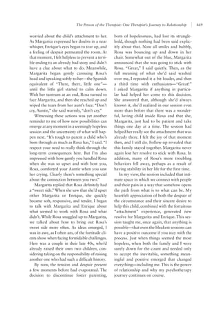 The Person of the Therapist: One Therapist’s Journey to Relationship 469
born of hopelessness, had lost its strangle-
hold, though nothing had been said explic-
itly about that. Now all smiles and bubbly,
Rosa was bouncing up and down in her
chair. Somewhat out of the blue, Margarita
announced that she was going to stick with
Rosa. “Great,” I said quietly. Then, as the
full meaning of what she’d said washed
over me, I repeated it a bit louder, and then
a third time with enthusiasm—“Great!”
I asked Margarita if anything in particu-
lar had helped her come to this decision.
She answered that, although she’d always
known it, she’d realized in our session even
more than before that there was a wonder-
ful, loving child inside Rosa and that she,
Margarita, just had to be patient and take
things one day at a time. The session had
helped her really see the attachment that was
already there. I felt the joy of that moment
then, and I still do. Follow-up revealed that
this family stayed together. Margarita never
again lost her resolve to stick with Rosa. In
addition, many of Rosa’s more troubling
behaviors fell away, perhaps as a result of
having stability in her life for the first time.
In my view, the session included that inti-
mate space in which we connect with people
and their pain in a way that somehow opens
the path from what is to what can be. My
heartfelt appreciation of both the despair of
the circumstance and their sincere desire to
help this child, combined with the fortuitous
“attachment” experience, generated new
resolve for Margarita and Enrique. This ses-
sion taught me, once again, that anything is
possible—that even the bleakest sessions can
have a positive outcome if you stay with the
process. Just when things seemed the most
hopeless, when both the family and I were
surely down for the count and needed only
to accept the inevitable, something mean-
ingful and positive emerged that changed
everything—including me. This is the power
of relationship and why my psychotherapy
journey continues on course.
worried about the child’s attachment to her.
As Margarita expressed her doubts in a near
whisper, Enrique’s eyes began to tear up, and
a feeling of despair permeated the room. At
that moment, I felt helpless to prevent a terri-
ble ending to an already bad story and didn’t
have a clue about what to do. Meanwhile,
Margarita began gently caressing Rosa’s
head and speaking softly to her—the Spanish
equivalent of “There, there, little one”—
until the little girl started to calm down.
With her tantrum at an end, Rosa turned to
face Margarita, and then she reached up and
wiped the tears from her aunt’s face. “Don’t
cry, Auntie,” she said warmly, “don’t cry.”
Witnessing these actions was yet another
reminder to me of how new possibilities can
emergeatanymomentinaseeminglyhopeless
session and the uncertainty of what will hap-
pen next. “It’s tough to parent a child who’s
been through as much as Rosa has,” I said.“I
respect your need to really think through the
long-term consequences here. But I’m also
impressed with how gently you handled Rosa
when she was so upset and with how you,
Rosa, comforted your Auntie when you saw
her crying. Clearly there’s something special
about the connection between you two.”
Margarita replied that Rosa definitely had
a “sweet side.”When she saw that she’d upset
either Margarita or Enrique, she quickly
became soft, responsive, and tender. I began
to talk with Margarita and Enrique about
what seemed to work with Rosa and what
didn’t. While Rosa snuggled up to Margarita,
we talked about how to bring out Rosa’s
sweet side more often. As ideas emerged, I
was in awe, as I often am, of the fortitude cli-
ents show when facing formidable challenges.
Here was a couple in their late 40s, who’d
already raised their own two children, con-
sidering taking on the responsibility of raising
another one who had such a difficult history.
By now, the tension and despair present
a few moments before had evaporated. The
decision to discontinue foster parenting,
 