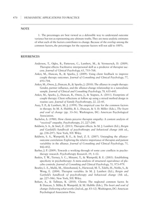 HUMANISTIC APPLICATIONS TO PRACTICE470
NOTE
1.	 The percentages are best viewed as a defensible way to understand outcome
variance but not as representing any ultimate truths. They are meta-analytic estimates
of what each of the factors contributes to change. Because of the overlap among the
common factors, the percentages for the separate factors will not add to 100%.
REFERENCES
Anderson, T., Ogles, B., Patterson, C., Lambert, M., & Vermeersch, D. (2009).
Therapist effects: Facilitative interpersonal skill as a predictor of therapist suc-
cess. Journal of Clinical Psychology, 65, 755–768.
Anker, M., Duncan, B., & Sparks, J. (2009). Using client feedback to improve
couple therapy outcomes. Journal of Consulting and Clinical Psychology, 77,
693–704.
Anker, M., Owen, J., Duncan, B., & Sparks, J. (2010). The alliance in couple therapy:
Gender, partner influence, and the alliance-change relationship in a naturalistic
sample. Journal of Clinical and Consulting Psychology, 78, 635–645.
Anker, M., Sparks, J., Duncan, B., Owen, J., & Stapnes, A. (2011). Footprints of
couple therapy: Client reflections at follow up using a mixed method design in
routine care. Journal of Family Psychotherapy, 22, 22–45.
Asay, T. P., & Lambert, M. J. (1999). The empirical case for the common factors
in therapy. In M. A. Hubble, B. L. Duncan, & S. D. Miller (Eds.), The heart
and soul of change (pp. 33–56). Washington, DC: American Psychological
Association.
Bachelor, A. (1988). How clients perceive therapist empathy: A content analysis of
“received” empathy. Psychotherapy, 25, 227–240.
Baldwin, S. A., & Imel, Z. (2013). Therapist effects. In M. J. Lambert (Ed.), Bergin
and Garfield’s handbook of psychotherapy and behavioral change (6th ed.,
pp. 258–297). New York, NY: Wiley.
Baldwin, S. A., Wampold, B. E., & Imel, Z. E. (2007). Untangling the alliance-
outcome correlation: Exploring the relative importance of therapist and patient
variability in the alliance. Journal of Consulting and Clinical Psychology, 75,
842–852.
Barber, J. P. (2009). Towards a working through of some core conflicts in psycho-
therapy research. Psychotherapy Research, 19, 1–12.
Baskin, T. W., Tierney, S. C., Minami, T., & Wampold, B. E. (2003). Establishing
specificity in psychotherapy: A meta-analysis of structural equivalence of pla-
cebo controls. Journal of Consulting and Clinical Psychology, 71, 973–979.
Beutler, L. E., Malik, M., Alimohamed, S., Harwood, M. T., Talebi, H., Noble, S., &
Wong, E. (2004). Therapist variables. In M. J. Lambert (Ed.), Bergin and
Garfield’s handbook of psychotherapy and behavioral change (5th ed.,
pp. 227–306). New York, NY: Wiley.
Bohart, A., & Tallman, K. (2010). Clients: The neglected common factor. In
B. Duncan, S. Miller, B. Wampold, & M. Hubble (Eds.), The heart and soul of
change: Delivering what works (2nd ed., pp. 83–12). Washington, DC: American
Psychological Association Press.
 