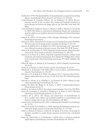 The Person of the Therapist: One Therapist’s Journey to Relationship 471
Bordin, E. S. (1979). The generalizability of the psychoanalytic concept of the working
alliance. Psychotherapy: Theory, Research and Practice, 16, 252–260.
Crits-Christoph, P., Connolly Gibbons, M., & Mukherjee, D. (2013). Process-
outcome research. In M. J. Lambert (Ed.), Bergin and Garfield’s handbook of
psychotherapy and behavioral change (6th ed., pp. 298–340). New York, NY:
Wiley.
Crits-Christoph, P., Gallop, R., Temes, C., Woody, G., Ball, S., Martino, S., & Carroll,
K. (2009). The alliance in motivational enhancement therapy and counseling as
usual for substance use problems. Journal of Consulting and Clinical Psychology,
72, 176–191.
Duncan, B. (2010). On becoming a better therapist. Washington, DC: American
Psychological Association.
Duncan, B. (2012). The partners for change outcome management system (PCOMS):
The heart and soul of change project. Canadian Psychology, 53, 93–104.
Duncan, B., Hubble, M. A., & Miller, S. D. (1997). Psychotherapy with “impossible”
cases: Efficient treatment of therapy veterans. New York, NY: W. W. Norton.
Duncan, B., & Moynihan, D. (1994). Applying outcome research: Intentional utili-
zation of the client’s frame of reference. Psychotherapy, 31, 294–301.
Duncan, B., & Reese, R. J. (2012). Empirically supported treatments, evidence-based
treatments, and evidence-based practice. In G. Stricker & T. Widiger (Eds.), Hand-
book of psychology: Clinical psychology (2nd ed., pp. 977–1023). Hoboken. NJ:
Wiley.
Elliott, R., Bohart, A., Watson, J., & Greenberg, L. (2011). Empathy. Psychotherapy,
48, 43–49.
Farber, B., & Doolin, E. (2011). Positive regard. Psychotherapy, 48, 58–64.
Hatcher, R. L., & Barends, A. W. (2006). How a return to theory could help alliance
research. Psychotherapy, 43, 292–299.
Horvath, A. O., & Bedi, R. P. (2002). The alliance. In J. C. Norcross (Ed.), Psycho-
therapy relationships that work (pp. 37–69). New York, NY: Oxford University
Press.
Horvath, A., Del Re, A. C., Flückiger, C., & Symonds, D. (2011). Alliance in indi-
vidual psychotherapy. Psychotherapy, 48, 9–16.
Kolden, M., Klein, M., Wang, C., & Austin, S. (2011). Congruence/genuineness.
Psychotherapy, 48, 65–71.
Kottler, J., & Carlson, J. (2014). Becoming a master therapist. New York, NY: Wiley.
Kraus, D., Castonguay, L., Boswell, J., Nordberg, S., & Hayes, J. (2011). Therapist
effectiveness. Psychotherapy Research, 21, 267–276.
Lambert, M. J. (2013). The efficacy and effectiveness of psychotherapy. In
M. J. Lambert (Ed.), Bergin and Garfield’s handbook of psychotherapy and
behavior change (6th ed., pp. 169–218). Hoboken, NJ: Wiley.
Lambert, M. J., & Shimokawa, K. (2011). Collecting client feedback. Psychotherapy,
48, 72–79.
Marcus, D., Kashy, D., & Baldwin, S. (2009). Studying psychotherapy using the one-
with-many design. Journal of Counseling Psychology, 56, 537–548.
Owen, J., Duncan, B., Reese, J., Anker, M., & Sparks, J. (in press). Accounting for
therapist variability in couple therapy outcomes. Journal of Sex and Marital
Therapy.
Reese, R., Norsworthy, L., & Rowlands, S. (2009). Does a continuous feedback
model improve psychotherapy outcomes? Psychotherapy, 46, 418–431.
 