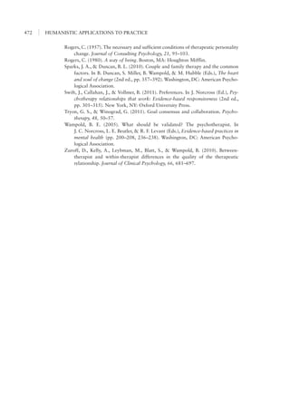 HUMANISTIC APPLICATIONS TO PRACTICE472
Rogers, C. (1957). The necessary and sufficient conditions of therapeutic personality
change. Journal of Consulting Psychology, 21, 95–103.
Rogers, C. (1980). A way of being. Boston, MA: Houghton Mifflin.
Sparks, J. A., & Duncan, B. L. (2010). Couple and family therapy and the common
factors. In B. Duncan, S. Miller, B. Wampold, & M. Hubble (Eds.), The heart
and soul of change (2nd ed., pp. 357–392). Washington, DC: American Psycho-
logical Association.
Swift, J., Callahan, J., & Vollmer, B. (2011). Preferences. In J. Norcross (Ed.), Psy-
chotherapy relationships that work: Evidence-based responsiveness (2nd ed.,
pp. 301–315). New York, NY: Oxford University Press.
Tryon, G. S., & Winograd, G. (2011). Goal consensus and collaboration. Psycho-
therapy, 48, 50–57.
Wampold, B. E. (2005). What should be validated? The psychotherapist. In
J. C. Norcross, L. E. Beutler, & R. F. Levant (Eds.), Evidence-based practices in
mental health (pp. 200–208, 236–238). Washington, DC: American Psycho-
logical Association.
Zuroff, D., Kelly, A., Leybman, M., Blatt, S., & Wampold, B. (2010). Between-
therapist and within-therapist differences in the quality of the therapeutic
relationship. Journal of Clinical Psychology, 66, 681–697.
 