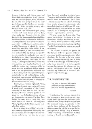 HUMANISTIC APPLICATIONS TO PRACTICE458
from then on. I wound up getting to know
Tina pretty well and often reminded her how
she had helped me. The more I got to know
Tina and realized that her actions, stemming
from horrific abuse, were attempts to take
control of situations in which she felt pow-
erless, the angrier I became about her being
used as a rite of passage for the psychology
trainees—a practice that I stopped.
I’ll never forget the lessons that Tina
taught me in the very beginning of my psy-
chotherapy journey: Authenticity matters,
and when in doubt or in need of help, ask the
client because you are in this thing together.
Thanks, Tina, for charting my course toward
relationship.
This chapter addresses the person of
the therapist and what qualities of thera-
pists make a difference in outcomes—after
the client, the therapist is the most potent
aspect of change in therapy, and in most
respects is the therapy. With that empiri-
cally based assertion as a backdrop, the
factors that account for change are pre-
sented, and through stories of clients, I
describe my journey to a relational per-
spective of psychotherapy.
THE COMMON FACTORS
It is easier to discover a deficiency in
individuals,instates,andinProvidence,
than to see their real import and value.
—Hegel
To understand the common factors, it is
first necessary to separate the variance due
to psychotherapy from that attributed to cli-
ent/life factors, those variables incidental to
the treatment model, idiosyncratic to the
specific client, and part of the client’s life
circumstances that aid in recovery despite
participation in therapy (Asay & Lambert,
1999)—everything about the client that has
nothing to do with us (see Figure 29.1).
from an orderly, a wink from a nurse, and
funny-looking smiles from nearly everyone
else. My curiosity piqued, I was just about
to ask what was going on when the chief
psychologist put his hand on my shoulder
and said, “Barry, you might want to leave
the door open.” And I did.
I greeted Tina, an extremely pale young
woman with short brown, cropped hair,
who might have looked a bit like Mia
Farrow in the Rosemary’s Baby era had Tina
lived in friendlier circumstances, and intro-
duced myself in my most professional voice.
And before I could sit down and open up my
test kit, Tina started to take off her clothes,
mumbling something indiscernible. I just
stared in disbelief, in total shock really. Tina
was undaunted by my dismay and quickly
was down to her bra and underwear when I
finally broke my silence, hearing laughter in
the distance, and said, “Tina, what are you
doing?” Tina responded not with words but
with actions, removing her bra like it had
suddenly become very uncomfortable. So
there we were, a graduate student, speech-
less, in his first professional encounter, and
a client sitting nearly naked, mumbling now
quite loudly but still nothing I could under-
stand, and contemplating whether to stand
up to take her underwear off or simply con-
tinue her mission while sitting.
Finally, in desperation, I pleaded, “Tina,
would you please do me a big favor? I mean
I would really appreciate it.” She looked
at me for the first time and said, “What?”
I replied, “I would really be grateful if you
could put your clothes back on and help me
get through this assessment. I’ve done them
before, but never with a client, and I am
kinda freaked out about it.” Tina whispered
“Sure,” put her clothes back on, and com-
pleted the testing.
I was so appreciative of Tina’s help that I
told her she really pulled me through my first
real assessment. She smiled proudly, and ulti-
mately smiled at me every time she saw me
 