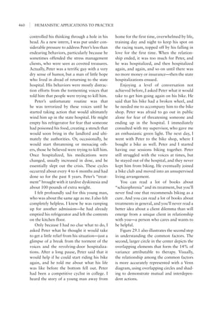 HUMANISTIC APPLICATIONS TO PRACTICE460
home for the first time, overwhelmed by life,
training day and night to keep his spot on
the racing team, topped off by his falling in
love for the first time. When the relation-
ship ended, it was too much for Peter, and
he was hospitalized, and then hospitalized
again, and again, and so on until there was
no more money or insurance—then the state
hospitalizations ensued.
Enjoying a level of conversation not
achieved before, I asked Peter what it would
take to get him going again on his bike. He
said that his bike had a broken wheel, and
he needed me to accompany him to the bike
shop. Peter was afraid to go out in public
alone for fear of threatening someone and
ending up in the hospital. I immediately
consulted with my supervisor, who gave me
an enthusiastic green light. The next day, I
went with Peter to the bike shop, where I
bought a bike as well. Peter and I started
having our sessions biking together. Peter
still struggled with the voices at times, but
he stayed out of the hospital, and they never
kept him from biking. He eventually joined
a bike club and moved into an unsupervised
living arrangement.
You can read a lot of books about
“schizophrenia” and its treatment, but you’ll
never find one that recommends biking as a
cure. And you can read a lot of books about
treatments in general, and you’ll never read a
better idea about a client dilemma than will
emerge from a unique client in relationship
with you—a person who cares and wants to
be helpful.
Figure 29.1 also illustrates the second step
in understanding the common factors. The
second, larger circle in the center depicts the
overlapping elements that form the 14% of
variance attributable to therapy. Visually,
the relationship among the common factors
is more accurately represented with a Venn
diagram, using overlapping circles and shad-
ing to demonstrate mutual and interdepen-
dent actions.
controlled his thinking through a hole in his
head. As a new intern, I was put under con-
siderable pressure to address Peter’s less than
endearing behaviors, particularly because he
sometimes offended the stress management
clients, who were seen as coveted treasures.
Actually, Peter was a terrific guy with a very
dry sense of humor, but a man of little hope
who lived in dread of returning to the state
hospital. His behaviors were mostly distrac-
tion efforts from the tormenting voices that
told him that people were trying to kill him.
Peter’s unfortunate routine was that
he was terrorized by these voices until he
started taking action that would ultimately
wind him up in the state hospital. He might
empty his refrigerator for fear that someone
had poisoned his food, creating a stench that
would soon bring in the landlord and ulti-
mately the authorities. Or, occasionally, he
would start threatening or menacing oth-
ers, those he believed were trying to kill him.
Once hospitalized, his medications were
changed, usually increased in dose, and he
essentially slept out the crisis. These cycles
occurred about every 4 to 6 months and had
done so for the past 8 years. Peter’s “treat-
ment” brought with it tardive dyskinesia and
about 100 pounds of extra weight.
I felt profoundly sad for this young man,
who was about the same age as me. I also felt
completely helpless. I knew he was ramping
up for another admission—he had already
emptied his refrigerator and left the contents
on the kitchen floor.
Only because I had no clue what to do, I
asked Peter what he thought it would take
to get a little relief from his situation—just a
glimpse of a break from the torment of the
voices and the revolving-door hospitaliza-
tions. After a long pause, Peter said that it
would help if he could start riding his bike
again, and he told me about what his life
was like before the bottom fell out. Peter
had been a competitive cyclist in college. I
heard the story of a young man away from
 