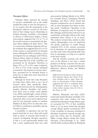The Person of the Therapist: One Therapist’s Journey to Relationship 461
more positive findings (Beutler et al., 2004).
For example, Kraus, Castonguay, Boswell,
Nordberg, and Hayes (2011) found that
therapist competencies can be domain spe-
cific, as some therapists were better at treat-
ing certain “conditions.” Specificity in the
definition of experience may be important.
My colleagues and I put this to the test in our
examination of therapist effects in the study
mentioned above (Owen et al., in press).
This analysis revealed that, similar to other
studies, demographics were not significant
but specific experience in couple therapy
explained 25% of the variance accounted
for by therapists. So experienced therapists
can take some solace that getting older does
have its advantages—as long as it is specific
to the task at hand.
And the absolute certainty—the client’s
view of the alliance is not only a robust
predictor of therapy outcomes but also per-
haps the best avenue to understand therapist
differences. Marcus, Kashy, and Baldwin
(2009) noted,
High levels of consensus in client ratings of
their therapist indicate that clients of the
same therapist tend to agree about the
traits or characteristics of their therapist,
suggesting that there is something about
the therapist’s manner or behavior that
evokes similar response from all of his or
her clients. (p. 538)
Baldwin, Wampold, and Imel (2007)
found only modest therapist variability (2%)
compared with other studies, but they
reported that therapist average alliance qual-
ity accounted for 97% of that variability.
Owen et al. (in press) found that therapist
average alliance quality accounted for 50%
of the variability in outcomes attributed to
therapists. In general, research strongly sug-
gests that clients seen by therapists with
higher average alliance ratings have better
outcomes (Crits-Christoph et al., 2009;
Zuroff, Kelly, Leybman, Blatt, & Wampold,
Therapist Effects
Therapist effects represent the amount
of variance attributable not to the model
wielded but rather to who the therapist is—
it’s no surprise that the participants in the
therapeutic endeavor account for the lion’s
share of how change occurs. Depending on
whether therapist variability is investigated
in efficacy or effectiveness studies, a recent
meta-analysis suggested that 5% to 7% of
the overall variance is accounted for by ther-
apist effects (Baldwin & Imel, 2013).1
This
is a conservative finding compared with ear-
lier estimates that suggested that 8% to 9%
of the variance is accounted for by therapist
factors (Wampold, 2005), including a recent
investigation by my colleagues and I (Owen,
Duncan, Reese, Anker, & Sparks, in press),
which found that 8% of the variability was
accounted for by therapists. Therefore, in
Figure 29.1, a 5% to 8% range is depicted,
or 36% to 57% of the variance attributed
to treatment. The amount of variance, there-
fore, accounted for by therapist factors is
about five to eight times more than that of
model differences.
Although we know that some therapists
are better than others, there is not a lot of
research about what specifically distin-
guishes the best from the rest. Demographics
(gender, ethnicity, discipline, and experi-
ence) don’t seem to matter much (Beutler
et al., 2004), and although a variety of thera-
pist interpersonal variables seem intuitively
important, there is not much empirical sup-
port for any particular quality or attribute
(Baldwin & Imel, 2013). So what does mat-
ter? There’s a preliminary possibility and one
absolute certainty.
A possibility is experience, but not the
generic kind that we were often told would
make us better. A criticism often leveled at
research investigating therapist experience
is that it is not operationally defined and
that a more sophisticated look may yield
 