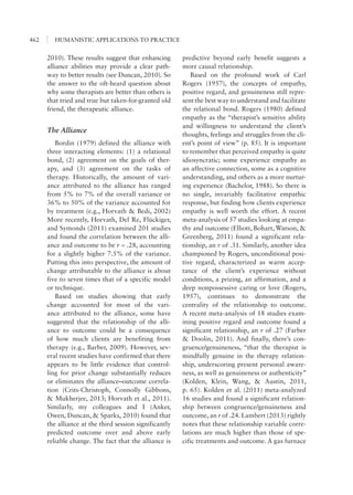 HUMANISTIC APPLICATIONS TO PRACTICE462
predictive beyond early benefit suggests a
more causal relationship.
Based on the profound work of Carl
Rogers (1957), the concepts of empathy,
positive regard, and genuineness still repre-
sent the best way to understand and facilitate
the relational bond. Rogers (1980) defined
empathy as the “therapist’s sensitive ability
and willingness to understand the client’s
thoughts, feelings and struggles from the cli-
ent’s point of view” (p. 85). It is important
to remember that perceived empathy is quite
idiosyncratic; some experience empathy as
an affective connection, some as a cognitive
understanding, and others as a more nurtur-
ing experience (Bachelor, 1988). So there is
no single, invariably facilitative empathic
response, but finding how clients experience
empathy is well worth the effort. A recent
meta-analysis of 57 studies looking at empa-
thy and outcome (Elliott, Bohart, Watson, &
Greenberg, 2011) found a significant rela-
tionship, an r of .31. Similarly, another idea
championed by Rogers, unconditional posi-
tive regard, characterized as warm accep-
tance of the client’s experience without
conditions, a prizing, an affirmation, and a
deep nonpossessive caring or love (Rogers,
1957), continues to demonstrate the
centrality of the relationship to outcome.
A recent meta-analysis of 18 studies exam-
ining positive regard and outcome found a
significant relationship, an r of .27 (Farber
& Doolin, 2011). And finally, there’s con-
gruence/genuineness, “that the therapist is
mindfully genuine in the therapy relation-
ship, underscoring present personal aware-
ness, as well as genuineness or authenticity”
(Kolden, Klein, Wang, & Austin, 2011,
p. 65). Kolden et al. (2011) meta-analyzed
16 studies and found a significant relation-
ship between congruence/genuineness and
outcome, an r of .24. Lambert (2013) rightly
notes that these relationship variable corre-
lations are much higher than those of spe-
cific treatments and outcome. A gas furnace
2010). These results suggest that enhancing
alliance abilities may provide a clear path-
way to better results (see Duncan, 2010). So
the answer to the oft-heard question about
why some therapists are better than others is
that tried and true but taken-for-granted old
friend, the therapeutic alliance.
The Alliance
Bordin (1979) defined the alliance with
three interacting elements: (1) a relational
bond, (2) agreement on the goals of ther-
apy, and (3) agreement on the tasks of
therapy. Historically, the amount of vari-
ance attributed to the alliance has ranged
from 5% to 7% of the overall variance or
36% to 50% of the variance accounted for
by treatment (e.g., Horvath & Bedi, 2002)
More recently, Horvath, Del Re, Flückiger,
and Symonds (2011) examined 201 studies
and found the correlation between the alli-
ance and outcome to be r = .28, accounting
for a slightly higher 7.5% of the variance.
Putting this into perspective, the amount of
change attributable to the alliance is about
five to seven times that of a specific model
or technique.
Based on studies showing that early
change accounted for most of the vari-
ance attributed to the alliance, some have
suggested that the relationship of the alli-
ance to outcome could be a consequence
of how much clients are benefiting from
therapy (e.g., Barber, 2009). However, sev-
eral recent studies have confirmed that there
appears to be little evidence that control-
ling for prior change substantially reduces
or eliminates the alliance–outcome correla-
tion (Crits-Christoph, Connolly Gibbons,
& Mukherjee, 2013; Horvath et al., 2011).
Similarly, my colleagues and I (Anker,
Owen, Duncan, & Sparks, 2010) found that
the alliance at the third session significantly
predicted outcome over and above early
reliable change. The fact that the alliance is
 