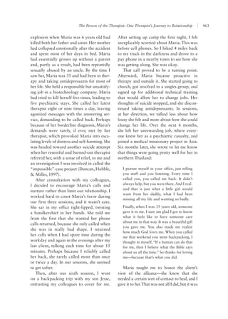 The Person of the Therapist: One Therapist’s Journey to Relationship 463
After setting up camp the first night, I felt
inexplicably worried about Maria. This was
before cell phones. So I hiked 4 miles back
to my truck in the darkness and drove to a
pay phone in a nearby town to see how she
was getting along. She was okay.
That call proved to be a turning point.
Afterward, Maria became proactive in
therapy and outside it. She started going to
church, got involved in a singles group, and
signed up for additional technical training
that would allow her to change jobs. Her
thoughts of suicide stopped, and she discon-
tinued taking antidepressants. In sessions,
at her direction, we talked less about how
lousy she felt and more about how she could
change her life. Over the next 6 months,
she left her unrewarding job, where every-
one knew her as a psychiatric casualty, and
joined a medical missionary project in Asia.
Six months later, she wrote to let me know
that things were going pretty well for her in
northern Thailand:
I picture myself in your office, just telling
you stuff and you listening. Every time I
called you, you called me back. It didn’t
always help, but you were there. And I real-
ized that is just what a little girl would
want from her daddy, what I had been
missing all my life and wanting so badly.
Finally, when I was 35 years old, someone
gave it to me. I sure am glad I got to know
what it feels like to have someone care
about me in that way. It was a beautiful gift
you gave me. You also made me realize
how much God loves me. When you called
me that weekend you went backpacking, I
thought to myself, “If a human can do that
for me, then I believe what the Bible says
about us all the time.” So thanks for loving
me—because that’s what you did.
Maria taught me to honor the client’s
view of the alliance—she knew that she
needed a certain sort of contact to heal, and I
gave it to her.That was not all I did, but it was
explosion when Maria was 6 years old had
killed both her father and sister. Her mother
had collapsed emotionally after the accident
and spent most of her days in bed. Maria
had essentially grown up without a parent
and, partly as a result, had been repeatedly
sexually abused by an uncle. By the time I
saw her, Maria was 35 and had been in ther-
apy and taking antidepressants for most of
her life. She held a responsible but unsatisfy-
ing job in a biotechnology company. Maria
had tried to kill herself five times, leading to
five psychiatric stays. She called her latest
therapist eight or nine times a day, leaving
agonized messages with the answering ser-
vice, demanding to be called back. Perhaps
because of her borderline diagnosis, Maria’s
demands were rarely, if ever, met by her
therapist, which provoked Maria into esca-
lating levels of distress and self-harming. She
was headed toward another suicide attempt
when her resentful and burned-out therapist
referred her, with a sense of relief, to me and
an investigation I was involved in called the
“impossible”-case project (Duncan, Hubble,
& Miller, 1997).
After consultation with my colleagues,
I decided to encourage Maria’s calls and
nurture rather than limit our relationship. I
worked hard to court Maria’s favor during
our first three sessions, and it wasn’t easy.
She sat in my office tight-lipped, twisting
a handkerchief in her hands. She told me
from the first that she wanted her phone
calls returned, because she only called when
she was in really bad shape. I returned
her calls when I had spare time during the
workday and again in the evenings after my
last client, talking each time for about 15
minutes. Perhaps because I reliably called
her back, she rarely called more than once
or twice a day. In our sessions, she seemed
to get softer.
Then, after our sixth session, I went
on a backpacking trip with my son Jesse,
entrusting my colleagues to cover for me.
 