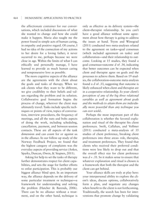 HUMANISTIC APPLICATIONS TO PRACTICE464
only as effective as its delivery system—the
client–therapist relationship. So you can’t
have a good alliance without some agree-
ment about how therapy is going to address
the issues at hand. Tryon and Winograd
(2011) conducted two meta-analyses related
to the agreement on tasks—goal consensus
(which included agreement on tasks) and
collaboration—and their relationship to out-
come. Looking at 15 studies, they found a
goal consensus–outcome d of .34, indicating
that better outcomes can be expected when
client and therapist agree on goals and the
processes to achieve them. Based on 19 stud-
ies, the collaboration–outcome meta-analysis
found a d of .33, suggesting that outcome is
likely enhanced when client and therapist are
in a cooperative relationship. So your client’s
perception of any of the big three relational
variables as well as agreement about goals
and the methods to attain them are individu-
ally more powerful than any technique you
can ever wield..
Perhaps the most important part of this
collaboration is whether the favored expla-
nation and ritual of the therapist fits client
preferences. Swift, Callahan, and Vollmer
(2011) conducted a meta-analysis of 35
studies of client preference, breaking client
preferences into three areas: role, therapist,
and treatment preferences. They found that
clients who received their preferred condi-
tions were less likely to drop out and that
the overall effect size for client preference
was d = .31. So it makes sense to ensure that
whatever explanation and ritual is chosen is
a framework that both the therapist and the
client can get behind.
Your alliance skills are truly at play here:
your interpersonal ability to explore the cli-
ent’s ideas, discuss options, collaboratively
form a plan, and negotiate any changes
when benefit to the client is not forthcoming.
Traditionally, the search has been for inter-
ventions that promote change by validating
the affectionate container for our conver-
sations, which included discussions of what
she wanted to change and how she could
make it happen. Maria also taught me the
power found in simple acts of human caring,
in empathy and positive regard. Of course, I
had no idea of the connection of my actions
to her desire for a loving father; it never
occurred to me, perhaps because we were
close in age. Within the limits of what I can
ethically and personally manage, I have
learned to provide as much human caring
and nonpossessive love as possible.
The more cognitive aspects of the alliance
are the agreements with the client about
the goals and tasks of therapy. When we
ask clients what they want to be different,
we give credibility to their beliefs and val-
ues regarding the problem and its solution.
Collaborative goal formation begins the
process of change, wherever the client may
ultimately travel. Tasks include specific tech-
niques or points of view, topics of conversa-
tion, interview procedures, the frequency of
meetings, and all the nuts and bolts aspects
of doing the work, including scheduling,
cancellation, payment, and between-session
contacts. These are all aspects of the task
dimension and can count for or against us
in the alliance. In our follow-up study of the
Norway Feedback Project, we found that
the highest category of complaints was the
everyday aspects of providing service (Anker,
Sparks, Duncan, Owen, & Stapnes, 2011).
Asking for help to set the tasks of therapy
further demonstrates respect for client capa-
bilities, and sets the stage for further efforts
to enlist participation. This is probably our
biggest alliance blind spot. In an important
way, the alliance depends on the delivery of
some particular treatment or technique—a
framework for understanding and solving
the problem (Hatcher & Barends, 2006).
There can be no alliance without a treat-
ment, and on the other hand, technique is
 