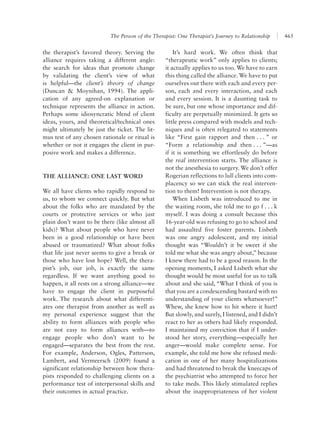 The Person of the Therapist: One Therapist’s Journey to Relationship 465
It’s hard work. We often think that
“therapeutic work” only applies to clients;
it actually applies to us too. We have to earn
this thing called the alliance. We have to put
ourselves out there with each and every per-
son, each and every interaction, and each
and every session. It is a daunting task to
be sure, but one whose importance and dif-
ficulty are perpetually minimized. It gets so
little press compared with models and tech-
niques and is often relegated to statements
like “First gain rapport and then . . . ” or
“Form a relationship and then . . . ”—as
if it is something we effortlessly do before
the real intervention starts. The alliance is
not the anesthesia to surgery. We don’t offer
Rogerian reflections to lull clients into com-
placency so we can stick the real interven-
tion to them! Intervention is not therapy.
When Lisbeth was introduced to me in
the waiting room, she told me to go f . . . k
myself. I was doing a consult because this
16-year-old was refusing to go to school and
had assaulted five foster parents. Lisbeth
was one angry adolescent, and my initial
thought was “Wouldn’t it be sweet if she
told me what she was angry about,” because
I knew there had to be a good reason. In the
opening moments, I asked Lisbeth what she
thought would be most useful for us to talk
about and she said, “What I think of you is
that you are a condescending bastard with no
understanding of your clients whatsoever!”
Whew, she knew how to hit where it hurt!
But slowly, and surely, I listened, and I didn’t
react to her as others had likely responded.
I maintained my conviction that if I under-
stood her story, everything—especially her
anger—would make complete sense. For
example, she told me how she refused medi-
cation in one of her many hospitalizations
and had threatened to break the kneecaps of
the psychiatrist who attempted to force her
to take meds. This likely stimulated replies
about the inappropriateness of her violent
the therapist’s favored theory. Serving the
alliance requires taking a different angle:
the search for ideas that promote change
by validating the client’s view of what
is helpful—the client’s theory of change
(Duncan & Moynihan, 1994). The appli-
cation of any agreed-on explanation or
technique represents the alliance in action.
Perhaps some idiosyncratic blend of client
ideas, yours, and theoretical/technical ones
might ultimately be just the ticket. The lit-
mus test of any chosen rationale or ritual is
whether or not it engages the client in pur-
posive work and makes a difference.
THE ALLIANCE: ONE LAST WORD
We all have clients who rapidly respond to
us, to whom we connect quickly. But what
about the folks who are mandated by the
courts or protective services or who just
plain don’t want to be there (like almost all
kids)? What about people who have never
been in a good relationship or have been
abused or traumatized? What about folks
that life just never seems to give a break or
those who have lost hope? Well, the thera-
pist’s job, our job, is exactly the same
regardless. If we want anything good to
happen, it all rests on a strong alliance—we
have to engage the client in purposeful
work. The research about what differenti-
ates one therapist from another as well as
my personal experience suggest that the
ability to form alliances with people who
are not easy to form alliances with—to
engage people who don’t want to be
engaged—separates the best from the rest.
For example, Anderson, Ogles, Patterson,
Lambert, and Vermeersch (2009) found a
significant relationship between how thera-
pists responded to challenging clients on a
performance test of interpersonal skills and
their outcomes in actual practice.
 