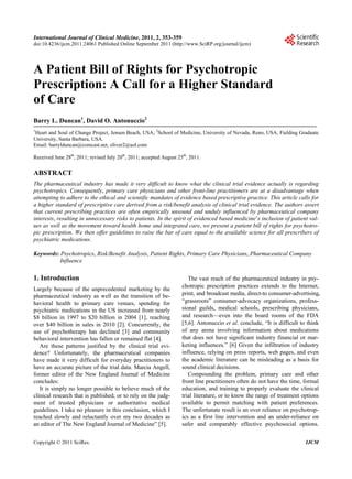 International Journal of Clinical Medicine, 2011, 2, 353-359                                                                353
doi:10.4236/ijcm.2011.24061 Published Online September 2011 (http://www.SciRP.org/journal/ijcm)




A Patient Bill of Rights for Psychotropic
Prescription: A Call for a Higher Standard
of Care
Barry L. Duncan1, David O. Antonuccio2
1
 Heart and Soul of Change Project, Jensen Beach, USA; 2School of Medicine, University of Nevada, Reno, USA; Fielding Graduate
University, Santa Barbara, USA.
Email: barrylduncan@comcast.net, oliver2@aol.com

Received June 28th, 2011; revised July 20th, 2011; accepted August 25th, 2011.


ABSTRACT
The pharmaceutical industry has made it very difficult to know what the clinical trial evidence actually is regarding
psychotropics. Consequently, primary care physicians and other front-line practitioners are at a disadvantage when
attempting to adhere to the ethical and scientific mandates of evidence based prescriptive practice. This article calls for
a higher standard of prescriptive care derived from a risk/benefit analysis of clinical trial evidence. The authors assert
that current prescribing practices are often empirically unsound and unduly influenced by pharmaceutical company
interests, resulting in unnecessary risks to patients. In the spirit of evidenced based medicine’s inclusion of patient val-
ues as well as the movement toward health home and integrated care, we present a patient bill of rights for psychotro-
pic prescription. We then offer guidelines to raise the bar of care equal to the available science for all prescribers of
psychiatric medications.

Keywords: Psychotropics, Risk/Benefit Analysis, Patient Rights, Primary Care Physicians, Pharmaceutical Company
          Influence

1. Introduction                                                         The vast reach of the pharmaceutical industry in psy-
                                                                     chotropic prescription practices extends to the Internet,
Largely because of the unprecedented marketing by the
pharmaceutical industry as well as the transition of be-             print, and broadcast media, direct-to consumer-advertising,
havioral health to primary care venues, spending for                 “grassroots” consumer-advocacy organizations, profess-
psychiatric medications in the US increased from nearly              sional guilds, medical schools, prescribing physicians,
$8 billion in 1997 to $20 billion in 2004 [1], reaching              and research—even into the board rooms of the FDA
over $40 billion in sales in 2010 [2]. Concurrently, the             [5,6]. Antonuccio et al. conclude, “It is difficult to think
use of psychotherapy has declined [3] and community                  of any arena involving information about medications
behavioral intervention has fallen or remained flat [4].             that does not have significant industry financial or mar-
   Are these patterns justified by the clinical trial evi-           keting influences.” [6] Given the infiltration of industry
dence? Unfortunately, the pharmaceutical companies                   influence, relying on press reports, web pages, and even
have made it very difficult for everyday practitioners to            the academic literature can be misleading as a basis for
have an accurate picture of the trial data. Marcia Angell,           sound clinical decisions.
former editor of the New England Journal of Medicine                    Compounding the problem, primary care and other
concludes:                                                           front line practitioners often do not have the time, formal
   It is simply no longer possible to believe much of the            education, and training to properly evaluate the clinical
clinical research that is published, or to rely on the judg-         trial literature, or to know the range of treatment options
ment of trusted physicians or authoritative medical                  available to permit matching with patient preferences.
guidelines. I take no pleasure in this conclusion, which I           The unfortunate result is an over reliance on psychotrop-
reached slowly and reluctantly over my two decades as                ics as a first line intervention and an under-reliance on
an editor of The New England Journal of Medicine” [5].               safer and comparably effective psychosocial options.


Copyright © 2011 SciRes.                                                                                                  IJCM
 