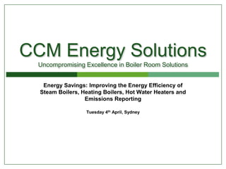 CCM Energy Solutions
Uncompromising Excellence in Boiler Room Solutions
Energy Savings: Improving the Energy Efficiency of
Steam Boilers, Heating Boilers, Hot Water Heaters and
Emissions Reporting
Tuesday 4th April, Sydney
 